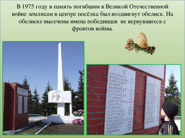 В 1975 году в память погибшим в Великой Отечественной войне землякам в центре посёлка был воздвигнут обелиск. На обелиске высечены имена побединцев не вернувшихся с фронтов войны.