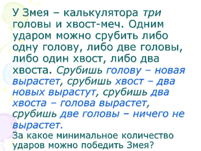 У Змея – калькулятора три головы и хвост-меч. Одним ударом можно срубить либо одну голову, либо две головы, либо один хвост, либо два хвоста. Срубишь голову – новая вырастет , срубишь хвост – два новых вырастут , срубишь два хвоста – голова вырастет , срубишь две головы – ничего не вырастет.   За какое минимальное количество ударов можно победить Змея?