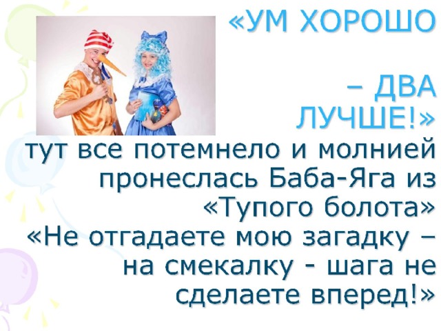 «УМ ХОРОШО   – ДВА ЛУЧШЕ!»  тут все потемнело и молнией пронеслась Баба-Яга из «Тупого болота»  «Не отгадаете мою загадку – на смекалку - шага не сделаете вперед!»