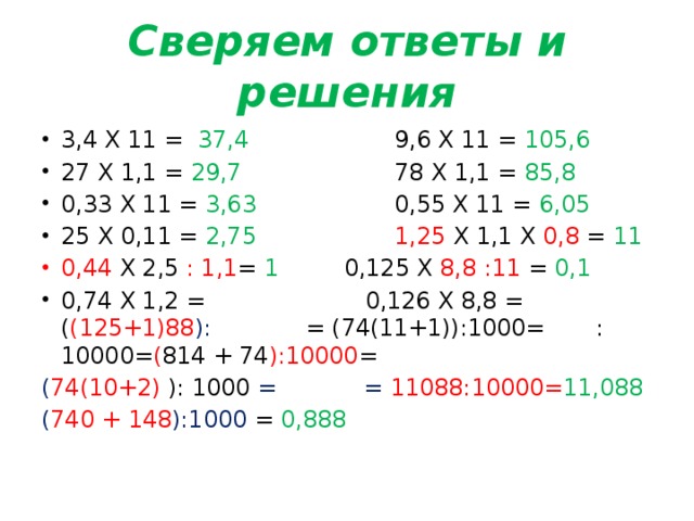 Сверяем ответы и решения 3,4 Х 11 = 37,4 9,6 Х 11 = 105,6 27 Х 1,1 = 29,7 78 Х 1,1 = 85,8 0,33 Х 11 = 3,63 0,55 Х 11 = 6,05 25 Х 0,11 = 2,75  1,25 Х 1,1 Х 0,8 = 11 0,44 Х 2,5 : 1,1 = 1 0,125 Х 8,8 :11 = 0,1 0,74 Х 1,2 = 0,126 Х 8,8 = ( (125+1)88 ): = (74(11+1)):1000= :10000= ( 814 + 74 ):10000 = ( 74(10+2) ): 1000  = = 11088:10000= 11,088 ( 740 + 148 ):1000  = 0,888