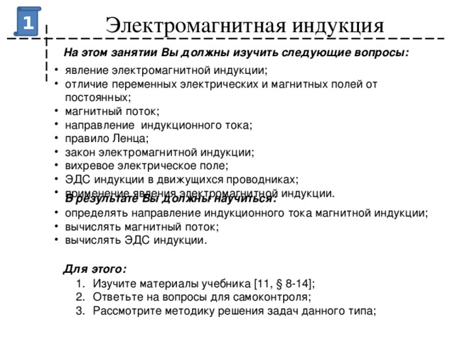 Электромагнитная индукция 1 На этом занятии Вы должны изучить следующие вопросы: явление электромагнитной индукции; отличие переменных электрических и магнитных полей от постоянных; магнитный поток; направление индукционного тока; правило Ленца; закон электромагнитной индукции; вихревое электрическое поле; ЭДС индукции в движущихся проводниках; применение явления электромагнитной индукции. В результате Вы должны научиться:   определять направление индукционного тока магнитной индукции; вычислять магнитный поток; вычислять ЭДС индукции. Для этого: