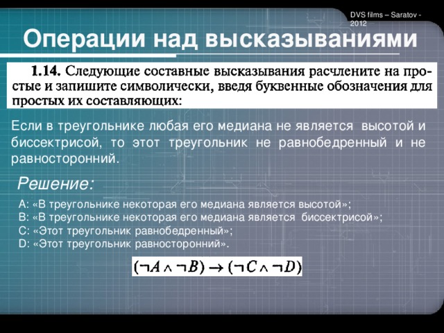 DVS films – Saratov - 2012 Операции над высказываниями Если в треугольнике любая его медиана не является высотой и биссектрисой, то этот треугольник не равнобедренный и не равносторонний. Решение: А: «В треугольнике некоторая его медиана является высотой»; В: «В треугольнике некоторая его медиана является биссектрисой»; С: «Этот треугольник равнобедренный»; D: «Этот треугольник равносторонний».