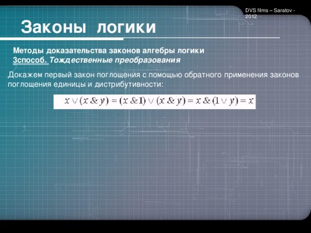 DVS films – Saratov - 2012  Законы логики Методы доказательства законов алгебры логики 3способ . Тождественные преобразования      Докажем первый закон поглощения с помощью обратного применения законов поглощения единицы и дистрибутивности: