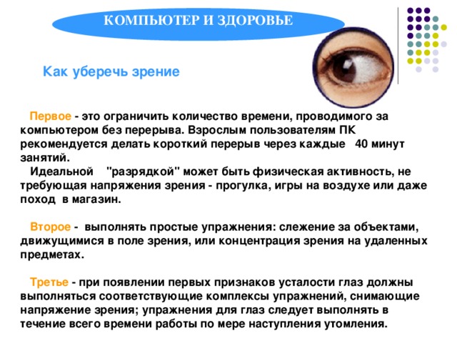 КОМПЬЮТЕР И ЗДОРОВЬЕ Как уберечь зрение  Первое - это ограничить количество времени, проводимого за компьютером без перерыва. Взрослым пользователям ПК рекомендуется делать короткий перерыв через каждые 40 минут занятий.  Идеальной 