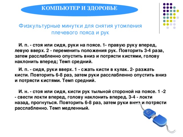 КОМПЬЮТЕР И ЗДОРОВЬЕ Физкультурные минутки для снятия утомления плечевого пояса и рук  И. п. - стоя или сидя, руки на поясе. 1- правую руку вперед, левую вверх. 2 - переменить положения рук. Повторить 3-4 раза, затем расслабленно опустить вниз и потрясти кистями, голову наклонить вперед; Темп средний.   И. п. - сидя, руки вверх. 1 - сжать кисти в кулак. 2- разжать кисти. Повторить 6-8 раз, затем руки расслабленно опустить вниз и потрясти кистями. Темп средний.   И. н. - стоя или сидя, кисти рук тыльной стороной на поясе. 1 -2 - свести локти вперед, голову наклонить вперед. 3-4 - локти назад, прогнуться. Повторить 6-8 раз, затем руки вниз и потрясти расслабленно. Темп медленный.