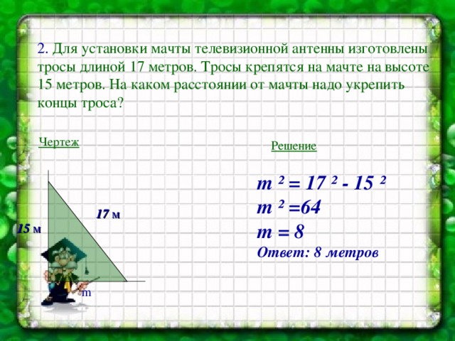 2. Для установки мачты телевизионной антенны изготовлены тросы длиной 17 метров. Тросы крепятся на мачте на высоте 15 метров. На каком расстоянии от мачты надо укрепить концы троса? Чертеж Решение m ² = 17 ² - 15 ²  m ² =64 m = 8 Ответ: 8 метров 17 м 15 м m