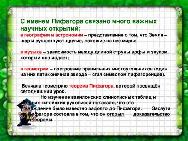 С именем Пифагора связано много важных научных открытий:  в географии и астрономии – представление о том, что Земля – шар и существуют другие, похожие на неё миры;  в музыке – зависимость между длиной струны арфы и звуком, который она издаёт;  в геометрии – построение правильных многоугольников (один из них пятиконечная звезда – стал символом пифагорейцев).   Венчала геометрию теорема Пифагора , которой посвящён сегодняшний урок.    Но изучение вавилонских клинописных таблиц и  древних китайских рукописей показало, что это  утверждение было известно задолго до Пифагора.  Заслуга же Пифагора состояла в том, что он открыл  доказательство этой теоремы .