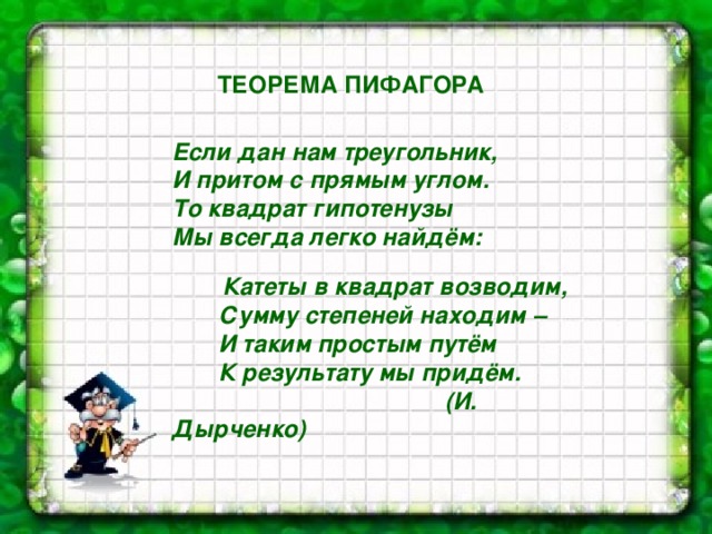 ТЕОРЕМА ПИФАГОРА Если дан нам треугольник, И притом с прямым углом. То квадрат гипотенузы Мы всегда легко найдём:   Катеты в квадрат возводим,  Сумму степеней находим –  И таким простым путём  К результату мы придём.  (И. Дырченко)