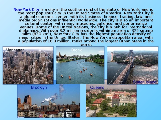 New York City is a city in the southern end of the state of New York, and is the most populous city in the United States of America. New York City is a global economic center, with its business, finance, trading, law, and media organizations influential worldwide. The city is also an important cultural center, with many museums, galleries, and performance venues. Home of the United Nations, the city is a hub for international diplomacy. With over 8.2 million residents within an area of 322 square miles (830 km²), New York City has the highest population density of major cities in the United States. The New York metropolitan area, with a population of 18.8 million, ranks among the largest urban areas in the world. Manhattan Bronx Bronx Staten Island Brooklyn Queens