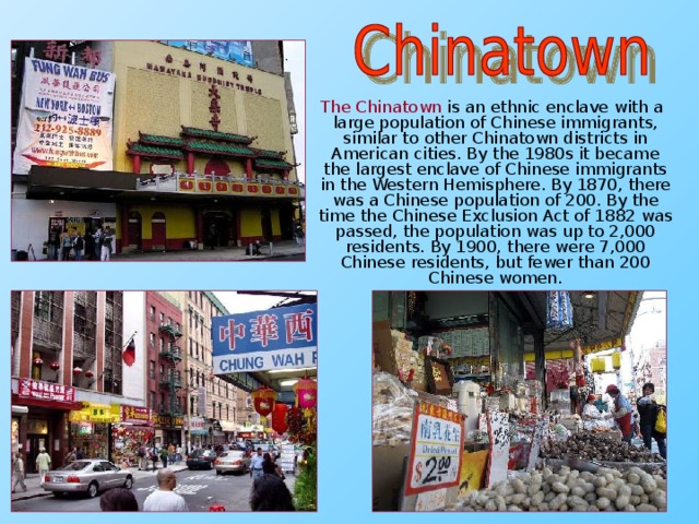 The Chinatown  is an ethnic enclave with a large population of Chinese immigrants, similar to other Chinatown districts in American cities. By the 1980s it became the largest enclave of Chinese immigrants in the Western Hemisphere. By 1870, there was a Chinese population of 200. By the time the Chinese Exclusion Act of 1882 was passed, the population was up to 2,000 residents. By 1900, there were 7,000 Chinese residents, but fewer than 200 Chinese women.