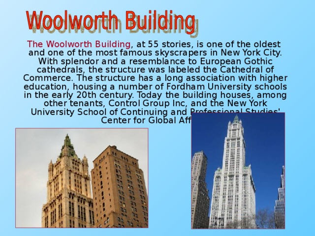 The Woolworth Building , at 55 stories, is one of the oldest and one of the most famous skyscrapers in New York City. With splendor and a resemblance to European Gothic cathedrals, the structure was labeled the Cathedral of Commerce. The structure has a long association with higher education, housing a number of Fordham University schools in the early 20th century. Today the building houses, among other tenants, Control Group Inc, and the New York University School of Continuing and Professional Studies' Center for Global Affairs.