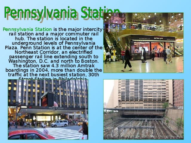 Pennsylvania Station is the major intercity rail station and a major commuter rail hub. The station is located in the underground levels of Pennsylvania Plaza. Penn Station is at the center of the Northeast Corridor, an electrified passenger rail line extending south to Washington, D.C. and north to Boston. The station saw 4.3 million Amtrak boardings in 2004, more than double the traffic at the next busiest station, 30th Street Station in Philadelphia.