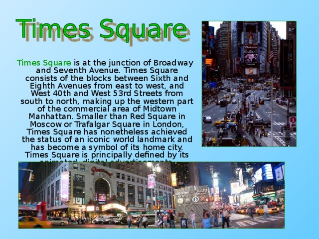 Times Square is at the junction of Broadway and Seventh Avenue. Times Square consists of the blocks between Sixth and Eighth Avenues from east to west, and West 40th and West 53rd Streets from south to north, making up the western part of the commercial area of Midtown Manhattan. Smaller than Red Square in Moscow or Trafalgar Square in London, Times Square has nonetheless achieved the status of an iconic world landmark and has become a symbol of its home city. Times Square is principally defined by its animated, digital advertisements.