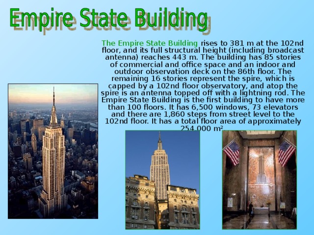 The Empire State Building rises to 381 m at the 102nd floor, and its full structural height (including broadcast antenna) reaches 443 m. The building has 85 stories of commercial and office space and an indoor and outdoor observation deck on the 86th floor. The remaining 16 stories represent the spire, which is capped by a 102nd floor observatory, and atop the spire is an antenna topped off with a lightning rod. The Empire State Building is the first building to have more than 100 floors. It has 6,500 windows, 73 elevators and there are 1,860 steps from street level to the 102nd floor. It has a total floor area of approximately 254,000 m².