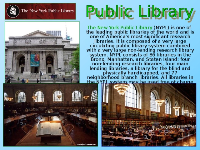 The New York Public Library (NYPL) is one of the leading public libraries of the world and is one of America's most significant research libraries. It is composed of a very large circulating public library system combined with a very large non-lending research library system. NYPL consists of 86 libraries in the Bronx, Manhattan, and Staten Island: four non-lending research libraries, four main lending libraries, a library for the blind and physically handicapped, and 77 neighborhood branch libraries. All libraries in the NYPL system may be used free of charge by all visitors.