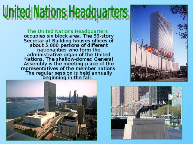 The United Nations Headquarters occupies six block area. The 39-story Secretariat Building houses offices of about 5,000 persons of different nationalities who form the administrative organ of the United Nations. The shallow-domed General Assembly is the meeting-place of the representatives of the member nations. The regular session is held annually beginning in the fall .