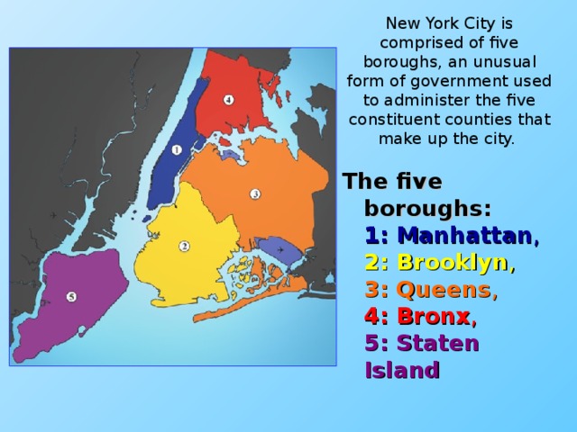 New York City is comprised of five boroughs, an unusual form of government used to administer the five constituent counties that make up the city. The five boroughs:  1: Manhattan ,  2: Brooklyn ,  3: Queens ,  4: Bronx ,  5: Staten Island