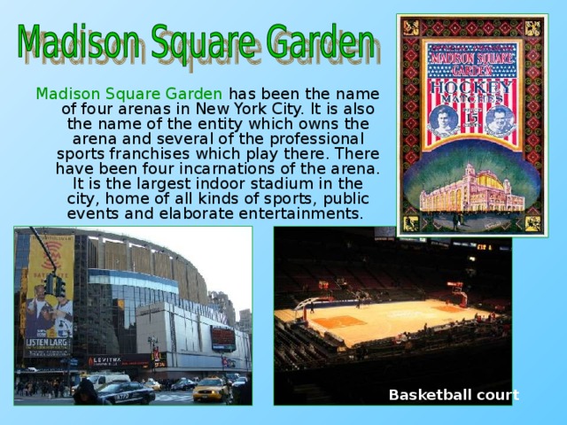 Madison Square Garden has been the name of four arenas in New York City. It is also the name of the entity which owns the arena and several of the professional sports franchises which play there. There have been four incarnations of the arena. It is the largest indoor stadium in the city, home of all kinds of sports, public events and elaborate entertainments.  Basketball court