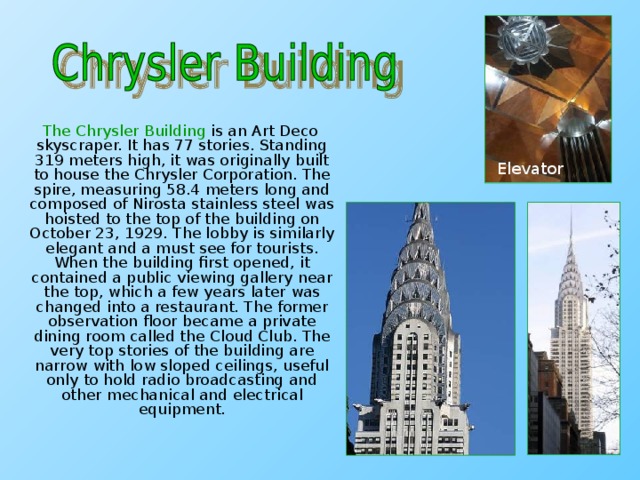 The Chrysler Building is an Art Deco skyscraper. It has 77 stories. Standing 319 meters high, it was originally built to house the Chrysler Corporation. The spire, measuring 58.4 meters long and composed of Nirosta stainless steel was hoisted to the top of the building on October 23, 1929. The lobby is similarly elegant and a must see for tourists. When the building first opened, it contained a public viewing gallery near the top, which a few years later was changed into a restaurant. The former observation floor became a private dining room called the Cloud Club. The very top stories of the building are narrow with low sloped ceilings, useful only to hold radio broadcasting and other mechanical and electrical equipment. Elevator