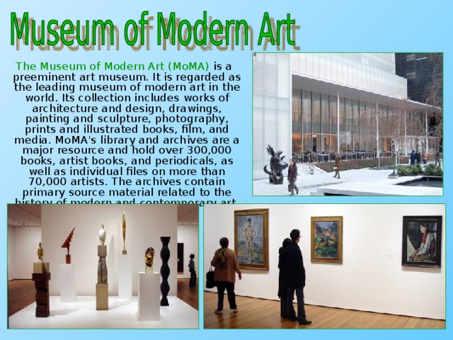 The Museum of Modern Art (MoMA) is a preeminent art museum. It is regarded as the leading museum of modern art in the world. Its collection includes works of architecture and design, drawings, painting and sculpture, photography, prints and illustrated books, film, and media. MoMA's library and archives are a major resource and hold over 300,000 books, artist books, and periodicals, as well as individual files on more than 70,000 artists. The archives contain primary source material related to the history of modern and contemporary art.