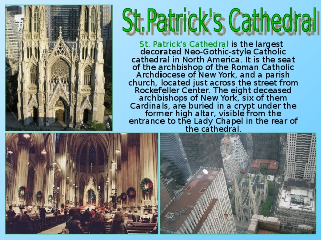 St. Patrick's Cathedral is the largest decorated Neo-Gothic-style Catholic cathedral in North America. It is the seat of the archbishop of the Roman Catholic Archdiocese of New York, and a parish church, located just across the street from Rockefeller Center. The eight deceased archbishops of New York, six of them Cardinals, are buried in a crypt under the former high altar, visible from the entrance to the Lady Chapel in the rear of the cathedral.