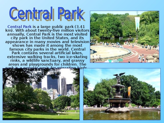 Central Park is a large public park (3.41 km). With about twenty-five million visitors annually, Central Park is the most visited city park in the United States, and its appearance in many movies and television shows has made it among the most famous city parks in the world. Central Park contains several artificial lakes, extensive walking tracks, two ice-skating rinks, a wildlife sanctuary, and grassy areas and playgrounds for children. The park is a popular oasis for migrating birds.