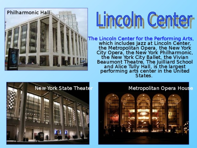 Philharmonic Hall The Lincoln Center for the Performing Arts, which includes Jazz at Lincoln Center, the Metropolitan Opera, the New York City Opera, the New York Philharmonic, the New York City Ballet, the Vivian Beaumont Theatre, The Juilliard School and Alice Tully Hall, is the largest performing arts center in the United States.  New York State Theater Metropolitan Opera House