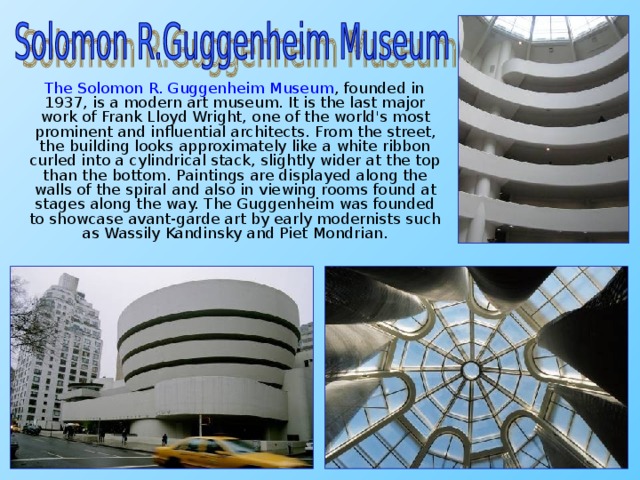 The Solomon R. Guggenheim Museum , founded in 1937, is a modern art museum. It is the last major work of Frank Lloyd Wright, one of the world's most prominent and influential architects. From the street, the building looks approximately like a white ribbon curled into a cylindrical stack, slightly wider at the top than the bottom. Paintings are displayed along the walls of the spiral and also in viewing rooms found at stages along the way. The Guggenheim was founded to showcase avant-garde art by early modernists such as Wassily Kandinsky and Piet Mondrian.