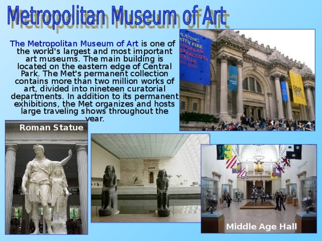 The Metropolitan Museum of Art is one of the world's largest and most important art museums. The main building is located on the eastern edge of Central Park. The Met's permanent collection contains more than two million works of art, divided into nineteen curatorial departments. In addition to its permanent exhibitions, the Met organizes and hosts large traveling shows throughout the year. Roman Statue Middle Age Hall