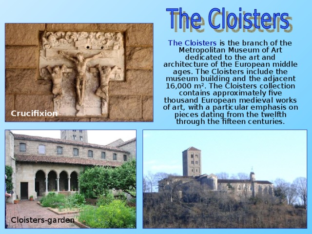 The Cloisters is the branch of the Metropolitan Museum of Art dedicated to the art and architecture of the European middle ages. The Cloisters include the museum building and the adjacent 16,000 m². The Cloisters collection contains approximately five thousand European medieval works of art, with a particular emphasis on pieces dating from the twelfth through the fifteen centuries. Crucifixion Cloisters-garden