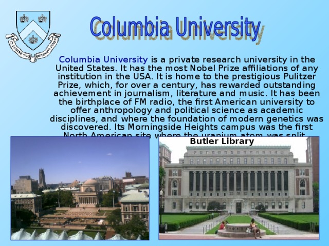 Columbia University is a private research university in the United States. It has the most Nobel Prize affiliations of any institution in the USA. It is home to the prestigious Pulitzer Prize, which, for over a century, has rewarded outstanding achievement in journalism, literature and music. It has been the birthplace of FM radio, the first American university to offer anthropology and political science as academic disciplines, and where the foundation of modern genetics was discovered. Its Morningside Heights campus was the first North American site where the uranium atom was split. Butler Library