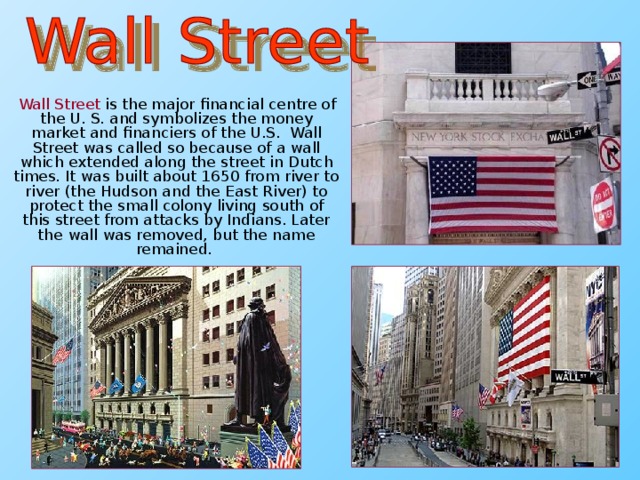 Wall Street is the major financial centre of the U. S. and symbolizes the money market and financiers of the U.S. Wall Street was called so because of a wall which extended along the street in Dutch times. It was built about 1650 from river to river (the Hudson and the East River) to protect the small colony living south of this street from attacks by Indians. Later the wall was removed, but the name remained.