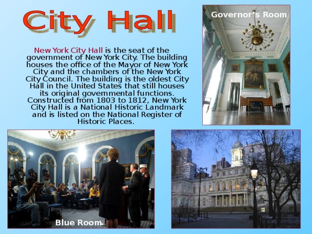 Governor’s Room New York City Hall is the seat of the government of New York City. The building houses the office of the Mayor of New York City and the chambers of the New York City Council. The building is the oldest City Hall in the United States that still houses its original governmental functions. Constructed from 1803 to 1812, New York City Hall is a National Historic Landmark and is listed on the National Register of Historic Places. Blue Room