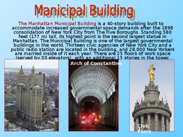 The Manhattan Municipal Building is a 40-story building built to accommodate increased governmental space demands after the 1898 consolidation of New York City from The Five Boroughs. Standing 580 feet (177 m) tall, its highest point is the second largest statue in Manhattan. The Municipal Building is one of the largest governmental buildings in the world. Thirteen civic agencies of New York City and a public radio station are located in the building, and 28,000 New Yorkers are married inside of it each year. There are 25 floors of work space (served by 33 elevators), with an additional 15 stories in the tower. Arch of Constantine Civic Fame