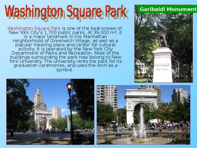 Garibaldi Monument  Washington Square Park is one of the best-known of New York City's 1,700 public parks. At 39,000 m², it is a major landmark in the Manhattan neighborhood of Greenwich Village, as well as a popular meeting place and center for cultural activity. It is operated by the New York City Department of Parks and Recreation. Most of the buildings surrounding the park now belong to New York University. The university rents the park for its graduation ceremonies, and uses the Arch as a symbol.