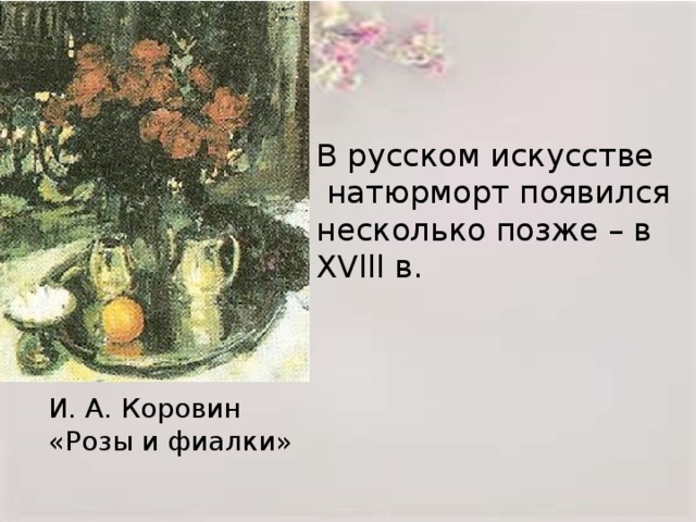 В русском искусстве  натюрморт появился несколько позже – в XVlll в. И. А. Коровин «Розы и фиалки»