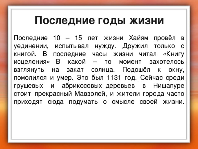 Последние годы жизни Последние 10 – 15 лет жизни Хайям провёл в уединении, испытывал нужду. Дружил только с книгой. В последние часы жизни читал «Книгу исцеления»   В какой – то момент захотелось взглянуть на закат солнца. Подошёл к окну, помолился и умер. Это был 1131 год. Сейчас среди грушевых и абрикосовых  деревьев в Нишапуре стоит  прекрасный Мавзолей, и жители города часто приходят сюда подумать о смысле своей жизни.