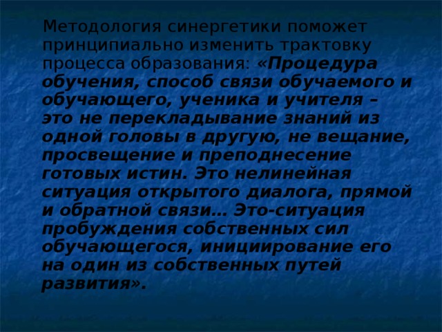 Методология синергетики поможет принципиально изменить трактовку процесса образования: «Процедура обучения, способ связи обучаемого и обучающего, ученика и учителя – это не перекладывание знаний из одной головы в другую, не вещание, просвещение и преподнесение готовых истин. Это нелинейная ситуация открытого диалога, прямой и обратной связи… Это-ситуация пробуждения собственных сил обучающегося, инициирование его на один из собственных путей развития».