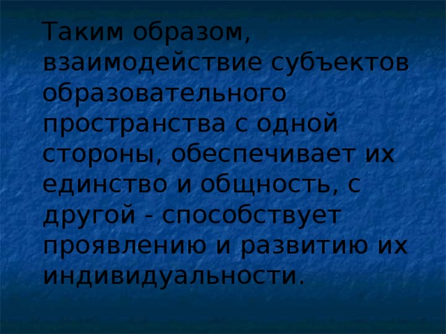 Таким образом, взаимодействие субъектов образовательного пространства с одной стороны, обеспечивает их единство и общность, с другой - способствует проявлению и развитию их индивидуальности.