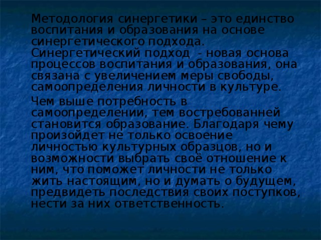 Методология синергетики – это единство воспитания и образования на основе синергетического подхода. Синергетический подход - новая основа процессов воспитания и образования, она связана с увеличением меры свободы, самоопределения личности в культуре.   Чем выше потребность в самоопределении, тем востребованней становится образование. Благодаря чему произойдет не только освоение личностью культурных образцов, но и возможности выбрать своё отношение к ним, что поможет личности не только жить настоящим, но и думать о будущем, предвидеть последствия своих поступков, нести за них ответственность.