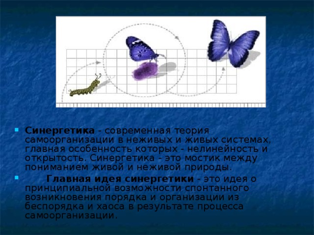 Синергетика - современная теория самоорганизации в неживых и живых системах, главная особенность которых - нелинейность и открытость. Синергетика - это мостик между пониманием живой и неживой природы.  Главная идея синергетики - это идея о принципиальной возможности спонтанного возникновения порядка и организации из беспорядка и хаоса в результате процесса самоорганизации.