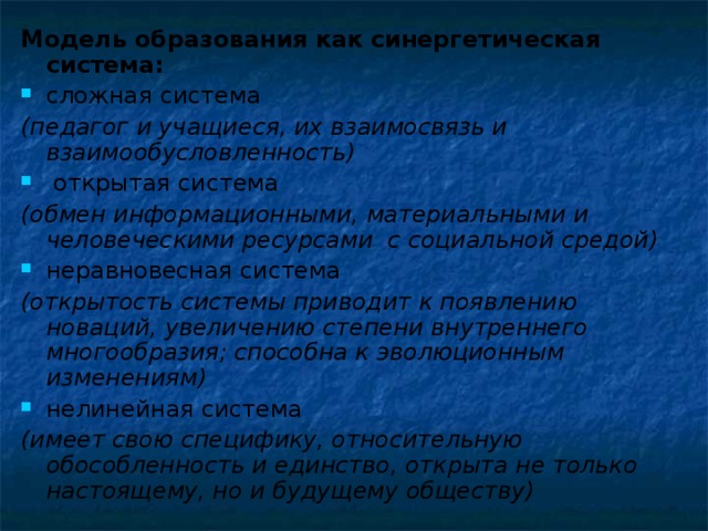 Модель образования как синергетическая система: сложная система (педагог и учащиеся, их взаимосвязь и взаимообусловленность)  открытая система (обмен информационными, материальными и человеческими ресурсами с социальной средой) неравновесная система (открытость системы приводит к появлению новаций, увеличению степени внутреннего многообразия; способна к эволюционным изменениям) нелинейная система (имеет свою специфику, относительную обособленность и единство, открыта не только настоящему, но и будущему обществу)