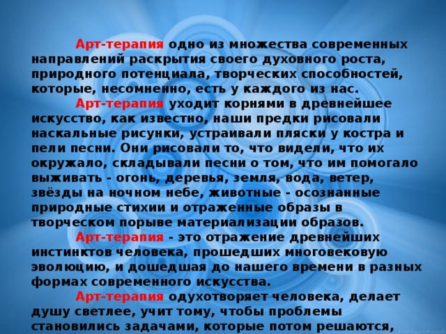 Арт-терапия одно из множества современных направлений раскрытия своего духовного роста, природного потенциала, творческих способностей, которые, несомненно, есть у каждого из нас.   Арт-терапия уходит корнями в древнейшее искусство, как известно, наши предки рисовали наскальные рисунки, устраивали пляски у костра и пели песни. Они рисовали то, что видели, что их окружало, складывали песни о том, что им помогало выживать - огонь, деревья, земля, вода, ветер, звёзды на ночном небе, животные - осознанные природные стихии и отраженные образы в творческом порыве материализации образов.  Арт-терапия - это отражение древнейших инстинктов человека, прошедших многовековую эволюцию, и дошедшая до нашего времени в разных формах современного искусства.  Арт-терапия одухотворяет человека, делает душу светлее, учит тому, чтобы проблемы становились задачами, которые потом решаются, теряют свою значимость и в последствии отступают от человека, наполняя пространство души созерцанием красоты мира, в котором мы живём.