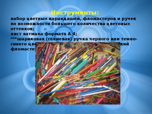 Инструменты: набор цветных карандашей, фломастеров и ручек по возможности большего количества цветовых оттенков; лист ватмана формата А 4; ***шариковая (гелиевая) ручка черного или темно-синего цвета, в крайнем случае, черный тонкий фломастер.