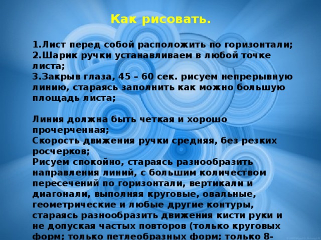 Как рисовать.  Лист перед собой расположить по горизонтали; Шарик ручки устанавливаем в любой точке листа; Закрыв глаза, 45 – 60 сек. рисуем непрерывную линию, стараясь заполнить как можно большую площадь листа;  Линия должна быть четкая и хорошо прочерченная; Скорость движения ручки средняя, без резких росчерков; Рисуем спокойно, стараясь разнообразить направления линий, с большим количеством пересечений по горизонтали, вертикали и диагонали, выполняя круговые, овальные, геометрические и любые другие контуры, стараясь разнообразить движения кисти руки и не допуская частых повторов (только круговых форм; только петлеобразных форм; только 8-образных форм; только углообразных форм и так далее). Закрашивая тестовый рисунок, карандаши, фломастеры и цветные ручки (из общего набора) надо брать только с закрытыми глазами.