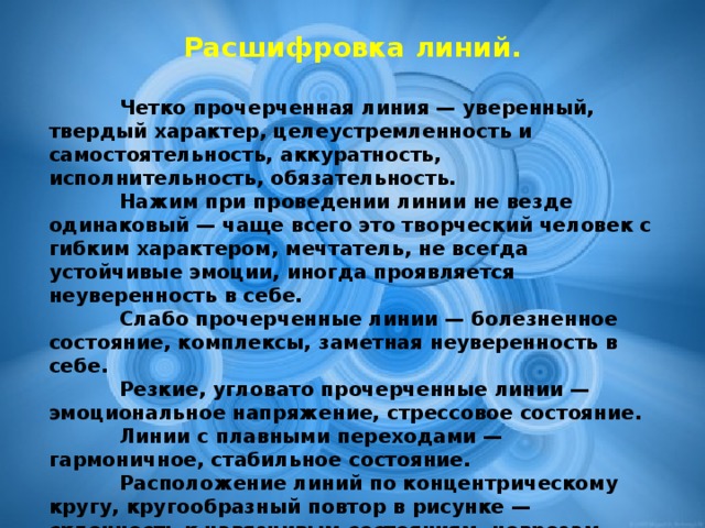 Расшифровка линий.   Четко прочерченная линия — уверенный, твердый характер, целеустремленность и самостоятельность, аккуратность, исполнительность, обязательность.    Нажим при проведении линии не везде одинаковый — чаще всего это творческий человек с гибким характером, мечтатель, не всегда устойчивые эмоции, иногда проявляется неуверенность в себе.    Слабо прочерченные линии — болезненное состояние, комплексы, заметная неуверенность в себе.    Резкие, угловато прочерченные линии — эмоциональное напряжение, стрессовое состояние.    Линии с плавными переходами — гармоничное, стабильное состояние.    Расположение линий по концентрическому кругу, кругообразный повтор в рисунке — склонность к навязчивым состояниям, неврозам.