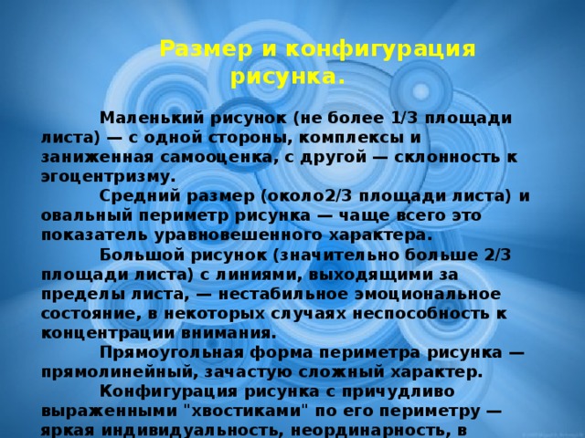 Размер и конфигурация рисунка.   Маленький рисунок (не более 1/3 площади листа) — с одной стороны, комплексы и заниженная самооценка, с другой — склонность к эгоцентризму.    Средний размер (около2/3 площади листа) и овальный периметр рисунка — чаще всего это показатель уравновешенного характера.    Большой рисунок (значительно больше 2/3 площади листа) с линиями, выходящими за пределы листа, — нестабильное эмоциональное состояние, в некоторых случаях неспособность к концентрации внимания.    Прямоугольная форма периметра рисунка — прямолинейный, зачастую сложный характер.    Конфигурация рисунка с причудливо выраженными 