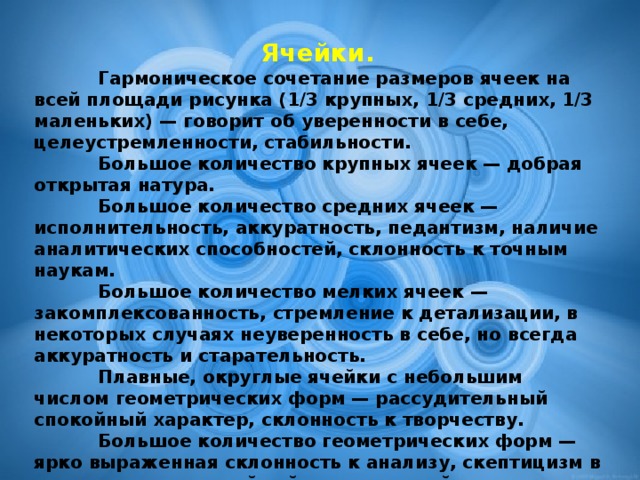 Ячейки.  Гармоническое сочетание размеров ячеек на всей площади рисунка (1/3 крупных, 1/3 средних, 1/3 маленьких) — говорит об уверенности в себе, целеустремленности, стабильности.    Большое количество крупных ячеек — добрая открытая натура.    Большое количество средних ячеек — исполнительность, аккуратность, педантизм, наличие аналитических способностей, склонность к точным наукам.    Большое количество мелких ячеек — закомплексованность, стремление к детализации, в некоторых случаях неуверенность в себе, но всегда аккуратность и старательность.    Плавные, округлые ячейки с небольшим числом геометрических форм — рассудительный спокойный характер, склонность к творчеству.    Большое количество геометрических форм — ярко выраженная склонность к анализу, скептицизм в оценках, прямолинейный авторитарный характер.    Резко прочерченные, угловатые, неровные ячейки — эмоциональная нестабильность, раздражение, стресс.