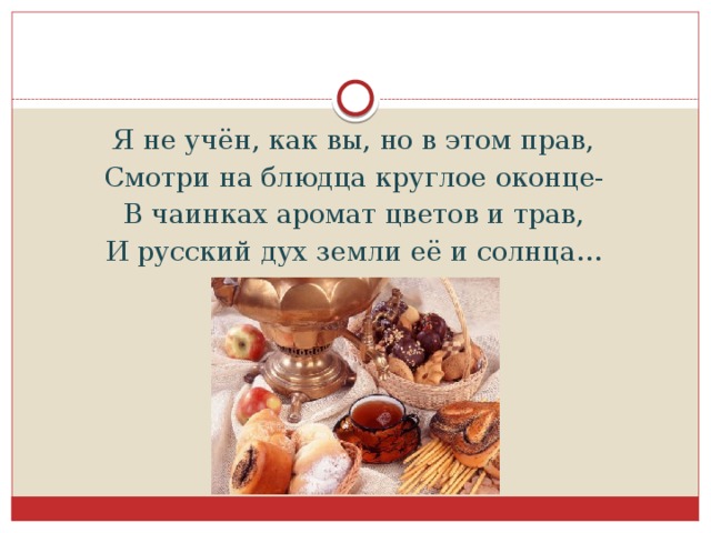 Я не учён, как вы, но в этом прав, Смотри на блюдца круглое оконце- В чаинках аромат цветов и трав, И русский дух земли её и солнца…