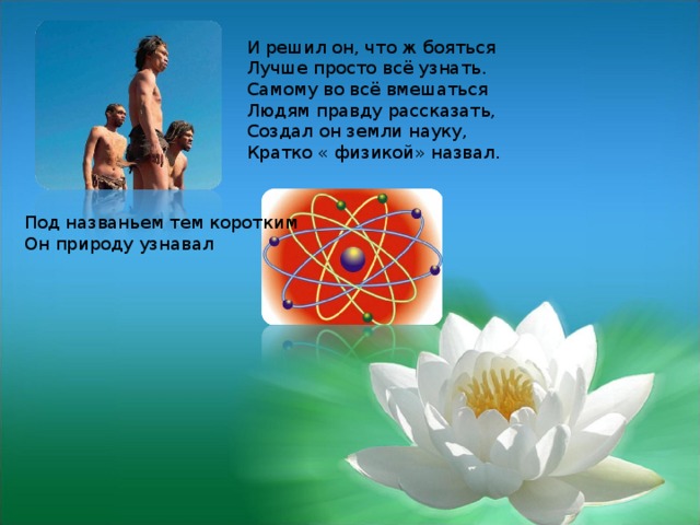 И решил он, что ж бояться Лучше просто всё узнать. Самому во всё вмешаться Людям правду рассказать, Создал он земли науку, Кратко « физикой» назвал.  Под названьем тем коротким  Он природу узнавал